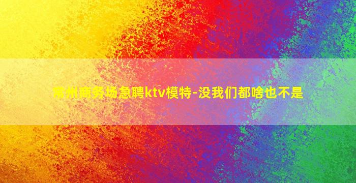 常州商务场急聘ktv模特-没我们都啥也不是